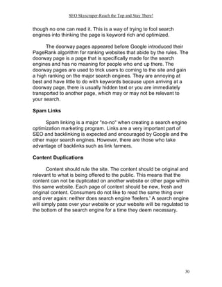 SEO Skyscraper-Reach the Top and Stay There!
30
though no one can read it. This is a way of trying to fool search
engines into thinking the page is keyword rich and optimized.
The doorway pages appeared before Google introduced their
PageRank algorithm for ranking websites that abide by the rules. The
doorway page is a page that is specifically made for the search
engines and has no meaning for people who end up there. The
doorway pages are used to trick users to coming to the site and gain
a high ranking on the major search engines. They are annoying at
best and have little to do with keywords because upon arriving at a
doorway page, there is usually hidden text or you are immediately
transported to another page, which may or may not be relevant to
your search.
Spam Links
Spam linking is a major "no-no" when creating a search engine
optimization marketing program. Links are a very important part of
SEO and backlinking is expected and encouraged by Google and the
other major search engines. However, there are those who take
advantage of backlinks such as link farmers.
Content Duplications
Content should rule the site. The content should be original and
relevant to what is being offered to the public. This means that the
content can not be duplicated on another website or other page within
this same website. Each page of content should be new, fresh and
original content. Consumers do not like to read the same thing over
and over again; neither does search engine 'feelers.' A search engine
will simply pass over your website or your website will be regulated to
the bottom of the search engine for a time they deem necessary.
 