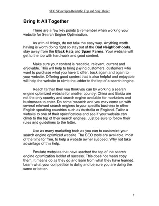 SEO Skyscraper-Reach the Top and Stay There!
31
Bring It All Together
There are a few key points to remember when working your
website for Search Engine Optimization.
As with all things, do not take the easy way. Anything worth
having is worth doing right so stay out of the Bad Neighborhoods,
stay away from the Black Hats and Spam Farms. Your website will
get to the top with hard work and good content.
Make sure your content is readable, relevant, current and
enjoyable. This will help to bring paying customers, customers who
want to purchase what you have to offer, back again and again to
your website. Offering good content that is also helpful and enjoyable
will help the website to climb the ladder to the top of a search engine.
Reach farther then you think you can by working a search
engine optimized website for another country. China and Baidu are
not the only country and search engine available for marketers and
businesses to enter. Do some research and you may come up with
several relevant search engines to your specific business in other
English speaking countries such as Australia or England. Tailor a
website to one of their specifications and see if your website can
climb to the top of their search engines. Just be sure to follow their
rules and guidelines to the letter.
Use as many marketing tools as you can to customize your
search engine optimized website. The SEO tools are available, most
of the time for free, to help a website owner succeed. Why not take
advantage of this help.
Emulate websites that have reached the top of the search
engine optimization ladder of success. This does not mean copy
them. It means do as they do and learn from what they have learned.
Learn what your competition is doing and be sure you are doing the
same or better.
 