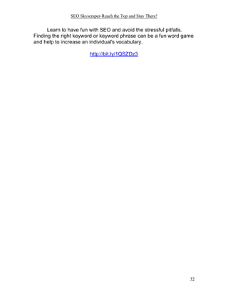 SEO Skyscraper-Reach the Top and Stay There!
32
Learn to have fun with SEO and avoid the stressful pitfalls.
Finding the right keyword or keyword phrase can be a fun word game
and help to increase an individual's vocabulary.
http://bit.ly/1QSZDz3
 