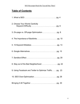 SEO Skyscraper-Reach the Top and Stay There!
4
Table of Contents
1. What is SEO . . . . . . . . . . . . . . . . . . . . . . . . . . . . . . . pg. 4
2. Choose Your Words Carefully
Keyword Difficulty . . . . . . . . . . . . . . . . . . . . . . . . .pg. 6
3. On-page vs. Off-page Optimization . . . . . . . . . . . . . . pg. 8
4. The Importance of Backlinks . . . . . . . . . . . . . . . . . . . .pg. 10
5. 10 Keyword Mistakes . . . . . . . . . . . . . . . . . . . . . . . . . pg. 13
6. Google Alternatives . . . . . . . . . . . . . . . . . . . . . . . . . . pg. 15
7. Sandbox Effect . . . . . . . . . . . . . . . . . . . . . . . . . . . . . . pg. 20
8. Stay out of the Bad Neighborhood . . . . . . . . . . . . . . . .pg. 22
9. Using Facebook and Twitter to Optimize Traffic . . . . pg. 23
10. SEO Over-Optimization . . . . . . . . . . . . . . . . . . . . . . pg. 28
Bringing It All Together . . . . . . . . . . . . . . . . . . . . . . . . . .pg. 30
 