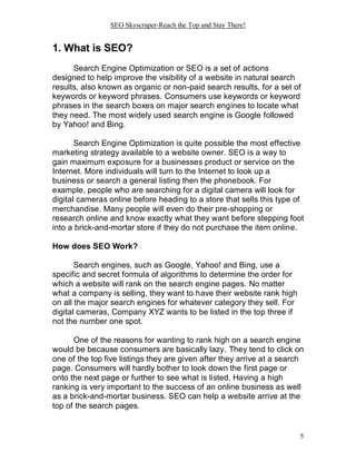 SEO Skyscraper-Reach the Top and Stay There!
5
1. What is SEO?
Search Engine Optimization or SEO is a set of actions
designed to help improve the visibility of a website in natural search
results, also known as organic or non-paid search results, for a set of
keywords or keyword phrases. Consumers use keywords or keyword
phrases in the search boxes on major search engines to locate what
they need. The most widely used search engine is Google followed
by Yahoo! and Bing.
Search Engine Optimization is quite possible the most effective
marketing strategy available to a website owner. SEO is a way to
gain maximum exposure for a businesses product or service on the
Internet. More individuals will turn to the Internet to look up a
business or search a general listing then the phonebook. For
example, people who are searching for a digital camera will look for
digital cameras online before heading to a store that sells this type of
merchandise. Many people will even do their pre-shopping or
research online and know exactly what they want before stepping foot
into a brick-and-mortar store if they do not purchase the item online.
How does SEO Work?
Search engines, such as Google, Yahoo! and Bing, use a
specific and secret formula of algorithms to determine the order for
which a website will rank on the search engine pages. No matter
what a company is selling, they want to have their website rank high
on all the major search engines for whatever category they sell. For
digital cameras, Company XYZ wants to be listed in the top three if
not the number one spot.
One of the reasons for wanting to rank high on a search engine
would be because consumers are basically lazy. They tend to click on
one of the top five listings they are given after they arrive at a search
page. Consumers will hardly bother to look down the first page or
onto the next page or further to see what is listed. Having a high
ranking is very important to the success of an online business as well
as a brick-and-mortar business. SEO can help a website arrive at the
top of the search pages.
 