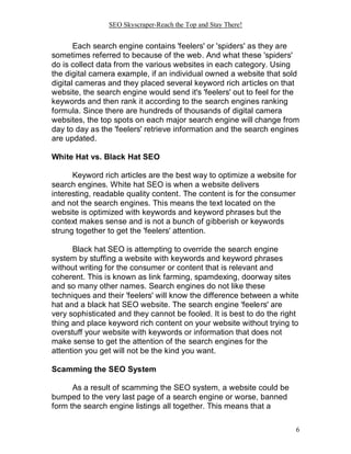 SEO Skyscraper-Reach the Top and Stay There!
6
Each search engine contains 'feelers' or 'spiders' as they are
sometimes referred to because of the web. And what these 'spiders'
do is collect data from the various websites in each category. Using
the digital camera example, if an individual owned a website that sold
digital cameras and they placed several keyword rich articles on that
website, the search engine would send it's 'feelers' out to feel for the
keywords and then rank it according to the search engines ranking
formula. Since there are hundreds of thousands of digital camera
websites, the top spots on each major search engine will change from
day to day as the 'feelers' retrieve information and the search engines
are updated.
White Hat vs. Black Hat SEO
Keyword rich articles are the best way to optimize a website for
search engines. White hat SEO is when a website delivers
interesting, readable quality content. The content is for the consumer
and not the search engines. This means the text located on the
website is optimized with keywords and keyword phrases but the
context makes sense and is not a bunch of gibberish or keywords
strung together to get the 'feelers' attention.
Black hat SEO is attempting to override the search engine
system by stuffing a website with keywords and keyword phrases
without writing for the consumer or content that is relevant and
coherent. This is known as link farming, spamdexing, doorway sites
and so many other names. Search engines do not like these
techniques and their 'feelers' will know the difference between a white
hat and a black hat SEO website. The search engine 'feelers' are
very sophisticated and they cannot be fooled. It is best to do the right
thing and place keyword rich content on your website without trying to
overstuff your website with keywords or information that does not
make sense to get the attention of the search engines for the
attention you get will not be the kind you want.
Scamming the SEO System
As a result of scamming the SEO system, a website could be
bumped to the very last page of a search engine or worse, banned
form the search engine listings all together. This means that a
 
