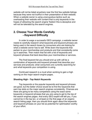 SEO Skyscraper-Reach the Top and Stay There!
7
website will not be listed anywhere near the first few website listings
because they were not truthful in their presentation of their website.
When a website owner is using unscrupulous tactics such as
overloading their website with content that is only keywords in the
hopes of attracting the search engine 'feelers' this is deceptive and
will not be tolerated by the search engines.
2. Choose Your Words Carefully
- Keyword Difficulty
In order to wage a successful SEO campaign, a website owner
needs to carefully research what keywords and keyword phrases are
being used in the search boxes by consumers who are looking for
what a website owner has to sell. Write down the keywords that
pertain to your merchandise and products and that consistently come
up in searches. Then match that list with a list of keywords and
keyword phrases that best describes your merchandise or services.
The final keyword list you should end up with will be a
combination of keywords and keyword phrased that describe your
services and products; what consumers are currently searching for
and what keywords your competition is using.
Continued research is a must when working to gain a high
ranking on the major search engine pages.
Shooting High - Top Notch Keywords
Top keywords or the popular keywords and keyword phrases
are good, but the better choice would be to find the keywords that
earn top slots on the major search engines consistently. Chances are
there are going to be many competitors using the exact same
keywords or keyword phrases that you are using to get to the top of
the search engines pages. And every SEO expert will tell you, if you
cannot be in the top ten, or at least on the first page of an organic
search listing page, then you should think again about the keywords
and keyword phrases on your list as potential for optimization worthy
of your effort.
 