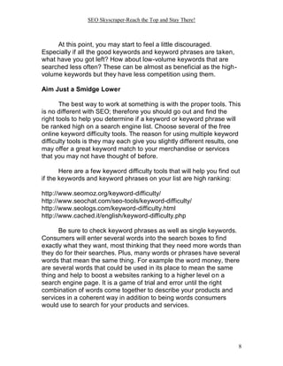 SEO Skyscraper-Reach the Top and Stay There!
8
At this point, you may start to feel a little discouraged.
Especially if all the good keywords and keyword phrases are taken,
what have you got left? How about low-volume keywords that are
searched less often? These can be almost as beneficial as the high-
volume keywords but they have less competition using them.
Aim Just a Smidge Lower
The best way to work at something is with the proper tools. This
is no different with SEO; therefore you should go out and find the
right tools to help you determine if a keyword or keyword phrase will
be ranked high on a search engine list. Choose several of the free
online keyword difficulty tools. The reason for using multiple keyword
difficulty tools is they may each give you slightly different results, one
may offer a great keyword match to your merchandise or services
that you may not have thought of before.
Here are a few keyword difficulty tools that will help you find out
if the keywords and keyword phrases on your list are high ranking:
http://www.seomoz.org/keyword-difficulty/
http://www.seochat.com/seo-tools/keyword-difficulty/
http://www.seologs.com/keyword-difficulty.html
http://www.cached.it/english/keyword-difficulty.php
Be sure to check keyword phrases as well as single keywords.
Consumers will enter several words into the search boxes to find
exactly what they want, most thinking that they need more words than
they do for their searches. Plus, many words or phrases have several
words that mean the same thing. For example the word money, there
are several words that could be used in its place to mean the same
thing and help to boost a websites ranking to a higher level on a
search engine page. It is a game of trial and error until the right
combination of words come together to describe your products and
services in a coherent way in addition to being words consumers
would use to search for your products and services.
 