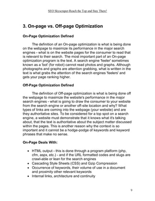 SEO Skyscraper-Reach the Top and Stay There!
9
3. On-page vs. Off-page Optimization
On-Page Optimization Defined
The definition of an On-page optimization is what is being done
on the webpage to maximize its performance in the major search
engines - what is on the website pages for the consumer to read that
is relevant to their search. The most important part of an On-page
optimization program is the text. A search engine 'feeler' sometimes
known as a 'bot' (for robot) cannot read photos and graphs. Although
photographs and graphs are attention grabbing, what is written in the
text is what grabs the attention of the search engines 'feelers' and
gets your page ranking higher.
Off-Page Optimization Defined
The definition of Off-page optimization is what is being done off
the webpage to maximize the website's performance in the major
search engines - what is going to draw the consumer to your website
from the search engine or another off-site location and why? What
types of links are coming into the webpage (your website) and are
they authoritative sites. To be considered for a top spot on a search
engine, a website must demonstrate that it knows what it's talking
about, that the text is authoritative about the subject matter discussed
within the pages. This is another reason why the context is so
important and it cannot be a hodge-podge of keywords and keyword
phrases that make no sense.
On-Page Deals With:
 HTML output - this is done through a program platform (php,
cfm, aspx, etc.) - and if the URL formatted codes and slugs are
crawl-able or lean for the search engines
 Cascading Style Sheets (CSS) and Gzip Compression
 Occurrence of keywords, their volume of use in a document
and proximity other relevant keywords
 Internal links, architecture and continuity
 