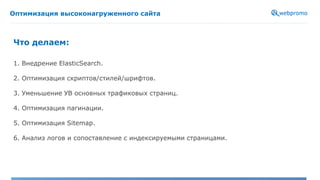 Оптимизация высоконагруженного сайта
1. Внедрение ElasticSearch.
2. Оптимизация скриптов/стилей/шрифтов.
3. Уменьшение УВ основных трафиковых страниц.
4. Оптимизация пагинации.
5. Оптимизация Sitemap.
6. Анализ логов и сопоставление с индексируемыми страницами.
Что делаем:
 