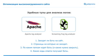 Оптимизация высоконагруженного сайта
Удобные тулы для анализа логов:
Apache log analyzer Screaming frog log analyzer
1. Заходят ли боты на сайт.
2. Страницы на которые не заходят.
3. По каким папкам ходят боты (и какие нужно закрыть).
4. Какие коды ответа получают боты.
 