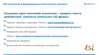 LSI технологии в формировании осмысленного контента
Парсинг поисковых подсказок. Паблик: www.keywordtool.io/ru
Парсинг страниц конкурентов. Паблик: www.lemmatop.yula-group.ru/
Вхождения слов в ВЧ фразах.
Паблик: www.webpromo.tools/semantic-communication
Лематизация запросов
Анализ объема контента на страницах конкурентов.
Основная идея текстовой аналитики - придать тексту
добавочной ценности используя LSI фразы:
 