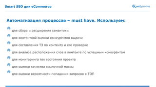 Smart SEO для eCommerce
для сбора и расширения семантики
для контентной оценки конкурентов выдачи
для составления ТЗ по контенту и его проверке
для анализа расположения слов в контенте по успешным конкурентам
для мониторинга тех состояния проекта
для оценки качества ссылочной массы
для оценки вероятности попадания запросов в ТОП
Автоматизация процессов – must have. Используем:
 