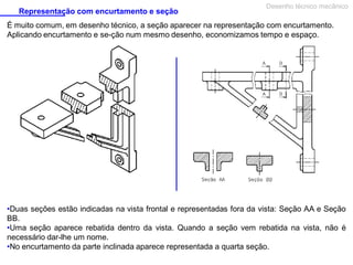 Representação com encurtamento e seção
Desenho técnico mecânico
É muito comum, em desenho técnico, a seção aparecer na representação com encurtamento.
Aplicando encurtamento e se­ção num mesmo desenho, economizamos tempo e espaço.
•Duas seções estão indicadas na vista frontal e representadas fora da vista: Seção AA e Seção
BB.
•Uma seção aparece rebatida dentro da vista. Quando a seção vem rebatida na vista, não é
necessário dar-lhe um nome.
•No encurtamento da parte inclinada aparece representada a quarta seção.
 
