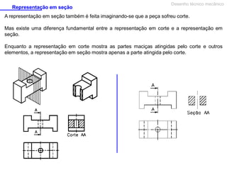 Representação em seção
Desenho técnico mecânico
A representação em seção também é feita imaginando-se que a peça sofreu corte.
Mas existe uma diferença fundamental entre a representação em corte e a representação em
seção.
Enquanto a representação em corte mostra as partes maciças atingidas pelo corte e outros
elementos, a representação em seção mostra apenas a parte atingida pelo corte.
 