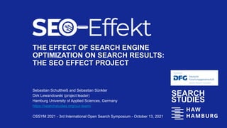 THE EFFECT OF SEARCH ENGINE
OPTIMIZATION ON SEARCH RESULTS:
THE SEO EFFECT PROJECT
Sebastian Schultheiß and Sebastian Sünkler
Dirk Lewandowski (project leader)
Hamburg University of Applied Sciences, Germany
https://searchstudies.org/our-team/
OSSYM 2021 - 3rd International Open Search Symposium - October 13, 2021
 