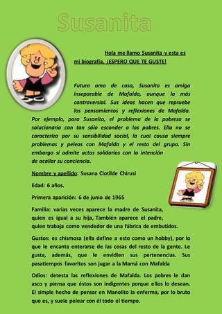Hola me llamo Susanita y esta es
mi biografía. ¡ESPERO QUE TE GUSTE!
Futura ama de casa, Susanita es amiga
inseparable de Mafalda, aunque la más
controversial. Sus ideas hacen que repruebe
los pensamientos y reflexiones de Mafalda.
Por ejemplo, para Susanita, el problema de la pobreza se
solucionaría con tan sólo esconder a los pobres. Ella no se
caracteriza por su sensibilidad social, la cual causa siempre
problemas y peleas con Mafalda y el resto del grupo. Sin
embargo sí admite actos solidarios con la intención
de acallar su conciencia.
Nombre y apellido: Susana Clotilde Chirusi
Edad: 6 años.
Primera aparición: 6 de junio de 1965
Familia: varias veces aparece la madre de Susanita,
quien es igual a su hija, También aparece el padre,
quien trabaja como vendedor de una fábrica de embutidos.
Gustos: es chismosa (ella define a esto como un hobby), por lo
que le encanta enterarse de las cosas del resto de la gente. Le
gusta, además, que le envidien sus pertenencias. Sus
pasatiempos favoritos son jugar a la Mamá con Mafalda
Odios: detesta las reflexiones de Mafalda. Los pobres le dan
asco y piensa que éstos son indigentes porque ellos lo desean.
El simple hecho de pensar en Manolito la enferma, por lo bruto
que es, y suele pelear con él todo el tiempo.
 