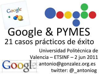 Google & PYMES Universidad Politécnica de Valencia – ETSINF – 2 jun 2011 antonio@gonzalez.org.es  twitter: @_antoniog  21 casos prácticos de éxito 