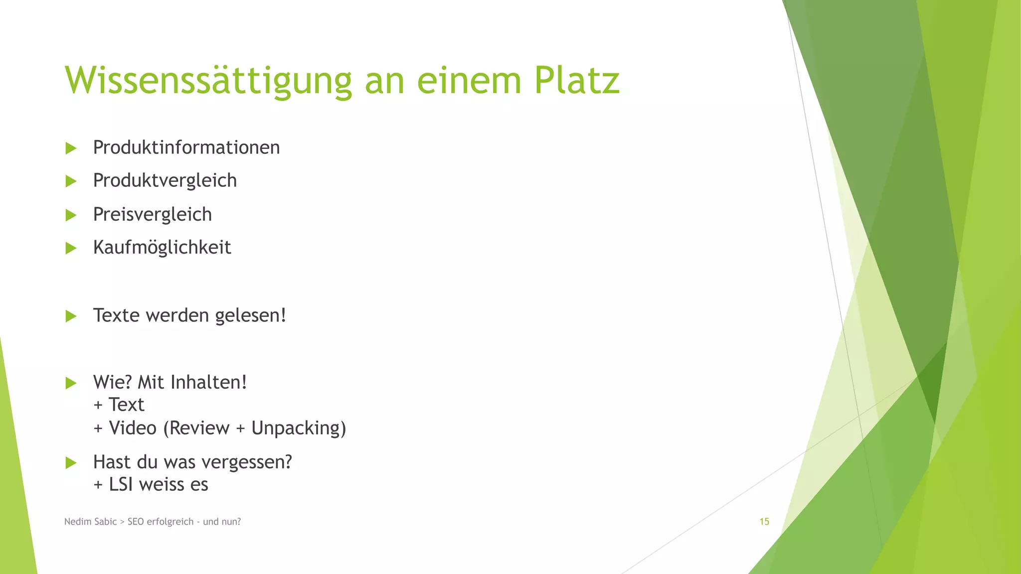 Wissenssättigung an einem Platz 
u Produktinformationen 
u Produktvergleich 
u Preisvergleich 
u Kaufmöglichkeit 
u Texte werden gelesen! 
u Wie? Mit Inhalten! 
+ Text 
+ Video (Review + Unpacking) 
u Hast du was vergessen? 
+ LSI weiss es 
Nedim Sabic > SEO erfolgreich - und nun? 15 
 