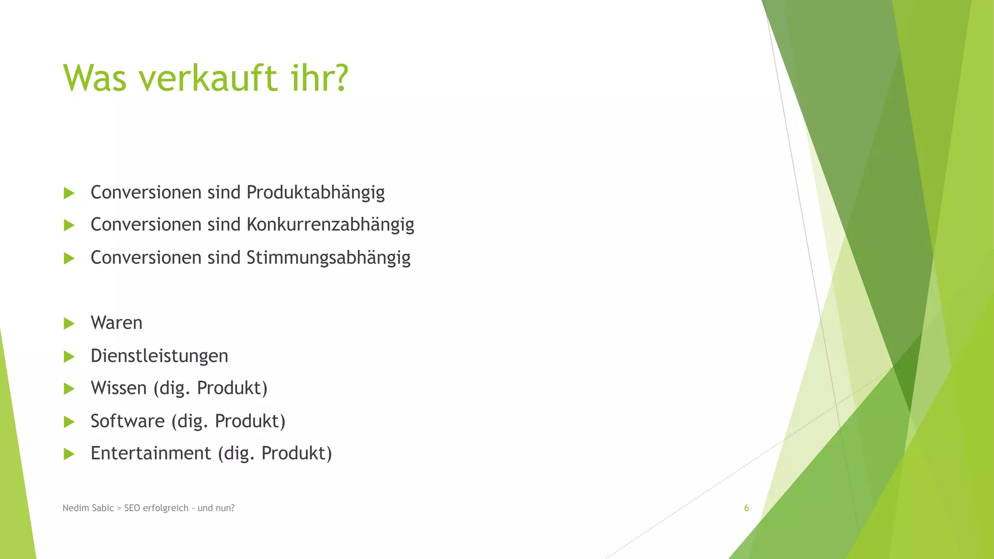 Was verkauft ihr? 
u Conversionen sind Produktabhängig 
u Conversionen sind Konkurrenzabhängig 
u Conversionen sind Stimmungsabhängig 
u Waren 
u Dienstleistungen 
u Wissen (dig. Produkt) 
u Software (dig. Produkt) 
u Entertainment (dig. Produkt) 
Nedim Sabic > SEO erfolgreich - und nun? 6 
 