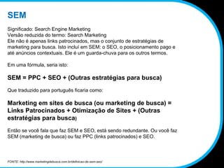 SEM Significado: Search Engine Marketing Versão reduzida do termo: Search Marketing Ele não é apenas links patrocinados, mas o conjunto de estratégias de marketing para busca. Isto incluí em SEM: o SEO, o posicionamento pago e até anúncios contextuais. Ele é um guarda-chuva para os outros termos.  Em uma fórmula, seria isto: SEM = PPC + SEO + (Outras estratégias para busca) Que traduzido para português ficaria como: Marketing em sites de busca (ou marketing de busca) = Links Patrocinados + Otimização de Sites + (Outras estratégias para busca ) Então se você fala que faz SEM e SEO, está sendo redundante. Ou você faz SEM (marketing de busca) ou faz PPC (links patrocinados) e SEO. FONTE: http://www.marketingdebusca.com.br/definicao-de-sem-seo/ 