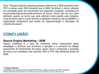 Para **Gustavo Bacchin algumas pessoas referem-se a SEM querendo dizer PPC e outras usam SEO achando que é SEM. No Brasil, o termo utilizado em português pode ser encontrado nas seguintes variações:  marketing em mecanismos/sites/motores/ferramentas de busca . Ainda não há uma clara definição quanto ao termo que será adotado como padrão pela indústria. Você encontra este e outros termos no glossário oficial do site da SEMPO, a organização profissional que auxilia na regulamentação e educação da indústria de search. CONCLUSÃO Search Engine Marketing – SEM Search marketing é a área de marketing online responsável pelas estratégias e técnicas que envolvem a geração e o aumento de tráfego proveniente de ferramentas de busca, assim como a promoção e proteção de marca nos resultados das mesmas. SEO e PPC são diferentes áreas de SEM. ** Gustavo Bacchin Co-fundador da Cadastra Search Engines Promotion, agência pioneira em SEO no Brasil. FONTE: http://www.gustavobacchin.com.br/sem-seo-e-ppc-quem-e-quem-e-quais-as-diferencas/57/ 