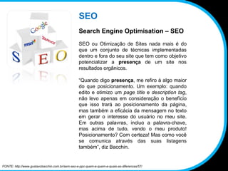 SEO Search Engine Optimisation – SEO SEO ou Otimização de Sites nada mais é do que um conjunto de técnicas implementadas dentro e fora do seu site que tem como objetivo potencializar a  presença  de um site nos resultados orgânicos. “ Quando digo  presença , me refiro à algo maior do que posicionamento. Um exemplo: quando edito e otimizo um  page title  e  description tag , não levo apenas em consideração o benefício que isso trará ao posicionamento da página, mas também a eficácia da mensagem no texto em gerar o interesse do usuário no meu site. Em outras palavras, incluo a palavra-chave, mas acima de tudo, vendo o meu produto! Posicionamento? Com certeza! Mas como você se comunica através das suas listagens também”, diz Bacchin. FONTE: http://www.gustavobacchin.com.br/sem-seo-e-ppc-quem-e-quem-e-quais-as-diferencas/57/ 