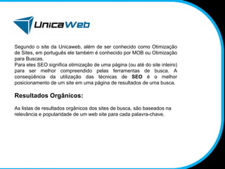 Segundo o site da Unicaweb, além de ser conhecido como Otimização de Sites, em português ele também é conhecido por MOB ou Otimização para Buscas.  Para eles SEO significa otimização de uma página (ou até do site inteiro) para ser melhor compreendido pelas ferramentas de busca. A conseqüência da utilização das técnicas de  SEO  é o melhor posicionamento de um site em uma página de resultados de uma busca. Resultados Orgânicos: As listas de resultados orgânicos dos sites de busca, são baseados na relevância e popularidade de um web site para cada palavra-chave. 