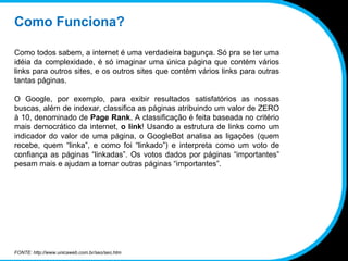 Como Funciona? Como todos sabem, a internet é uma verdadeira bagunça. Só pra se ter uma idéia da complexidade, é só imaginar uma única página que contém vários links para outros sites, e os outros sites que contêm vários links para outras tantas páginas. O Google, por exemplo, para exibir resultados satisfatórios as nossas buscas, além de indexar, classifica as páginas atribuindo um valor de ZERO à 10, denominado de  Page Rank . A classificação é feita baseada no critério mais democrático da internet,  o link ! Usando a estrutura de links como um indicador do valor de uma página, o GoogleBot analisa as ligações (quem recebe, quem “linka”, e como foi “linkado”) e interpreta como um voto de confiança as páginas “linkadas”. Os votos dados por páginas “importantes” pesam mais e ajudam a tornar outras páginas “importantes”. FONTE: http://www.unicaweb.com.br/seo/seo.htm 
