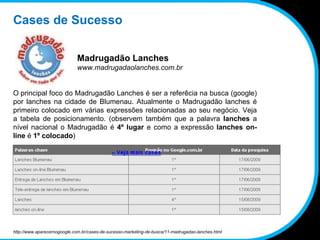 Cases de Sucesso Madrugadão Lanches www.madrugadaolanches.com.br O principal foco do Madrugadão Lanches é ser a referêcia na busca (google) por lanches na cidade de Blumenau. Atualmente o Madrugadão lanches é primeiro colocado em várias expressões relacionadas ao seu negócio. Veja a tabela de posicionamento. (observem também que a palavra  lanches  a nível nacional o Madrugadão é  4º lugar  e como a expressão  lanches on-line  é  1º colocado ) http://www.aparecernogoogle.com.br/cases-de-sucesso-marketing-de-busca/11-madrugadao-lanches.html 