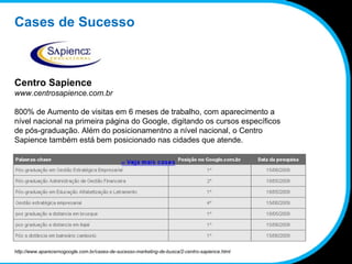 Cases de Sucesso Centro Sapience www.centrosapience.com.br 800% de Aumento de visitas em 6 meses de trabalho, com aparecimento a nível nacional na primeira página do Google, digitando os cursos específicos de pós-graduação. Além do posicionamentno a nível nacional, o Centro Sapience também está bem posicionado nas cidades que atende. http://www.aparecernogoogle.com.br/cases-de-sucesso-marketing-de-busca/2-centro-sapience.html 