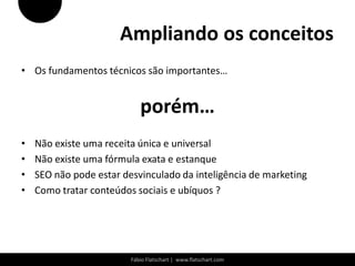 Ampliando os conceitos
• Os fundamentos técnicos são importantes…


                            porém…
•   Não existe uma receita única e universal
•   Não existe uma fórmula exata e estanque
•   SEO não pode estar desvinculado da inteligência de marketing
•   Como tratar conteúdos sociais e ubíquos ?




                         Fábio Flatschart | www.flatschart.com
 