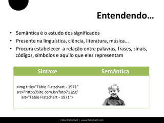 Entendendo…
• Semântica é o estudo dos significados
• Presente na linguística, ciência, literatura, música...
• Procura estabelecer a relação entre palavras, frases, sinais,
  códigos, símbolos e aquilo que eles representam

               Sintaxe                                         Semântica

   <img title="Fábio Flatschart - 1971"
   src="http://site.com.br/foto71.jpg"
      alt="Fábio Flatschart - 1971">




                            Fábio Flatschart | www.flatschart.com
 