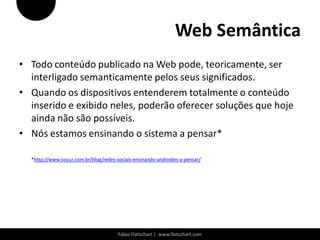 Web Semântica
• Todo conteúdo publicado na Web pode, teoricamente, ser
  interligado semanticamente pelos seus significados.
• Quando os dispositivos entenderem totalmente o conteúdo
  inserido e exibido neles, poderão oferecer soluções que hoje
  ainda não são possíveis.
• Nós estamos ensinando o sistema a pensar*

  *http://www.soyuz.com.br/blog/redes-sociais-ensinando-androides-a-pensar/




                                       Fábio Flatschart | www.flatschart.com
 