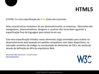HTML5
O HTML 5 é uma especificação do W3C ainda não concluída.

Pelas características modulares do seu desenvolvimento, as empresas, fabricantes dos
navegadores, desenvolvedores, designers e usuários não necessitam aguardar a
especificação final da linguagem para colocá-la em uso.

Esta nova especificação introduz novos elementos (tags) orientados para auxiliar no
desenvolvimento web baseado em padrões compatíveis com todos dispositivos, na
marcação semântica do código, na manipulação de elementos do CSS e do JavaScript
através da definição de APIs da arquitetura Web.

World Wide Web Consortium - Escritório Brasil
http://www.w3c.br




                                            Fábio Flatschart | www.flatschart.com
 