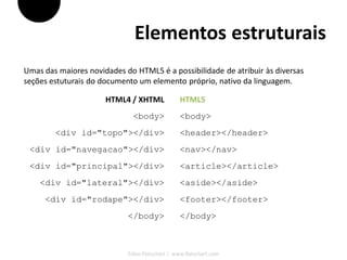 Elementos estruturais
Umas das maiores novidades do HTML5 é a possibilidade de atribuir às diversas
seções estuturais do documento um elemento próprio, nativo da linguagem.

                      HTML4 / XHTML              HTML5
                              <body>             <body>
        <div id="topo"></div>                    <header></header>
 <div id="navegacao"></div>                      <nav></nav>
 <div id="principal"></div>                      <article></article>
    <div id="lateral"></div>                     <aside></aside>
     <div id="rodape"></div>                     <footer></footer>
                            </body>              </body>



                            Fábio Flatschart | www.flatschart.com
 