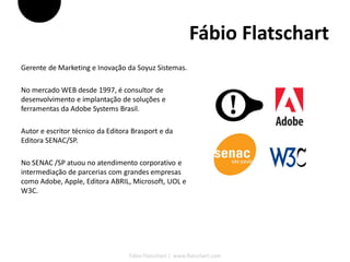 Fábio Flatschart
Gerente de Marketing e Inovação da Soyuz Sistemas.

No mercado WEB desde 1997, é consultor de
desenvolvimento e implantação de soluções e
ferramentas da Adobe Systems Brasil.

Autor e escritor técnico da Editora Brasport e da
Editora SENAC/SP.

No SENAC /SP atuou no atendimento corporativo e
intermediação de parcerias com grandes empresas
como Adobe, Apple, Editora ABRIL, Microsoft, UOL e
W3C.




                                  Fábio Flatschart | www.flatschart.com
 