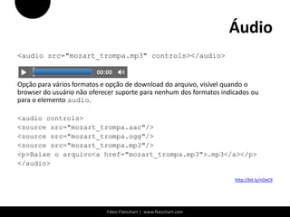 Áudio
<audio src="mozart_trompa.mp3" controls></audio>


Opção para vários formatos e opção de download do arquivo, visível quando o
browser do usuário não oferecer suporte para nenhum dos formatos indicados ou
para o elemento audio.

<audio controls>
<source src="mozart_trompa.aac"/>
<source src="mozart_trompa.ogg"/>
<source src="mozart_trompa.mp3"/>
<p>Baixe o arquivo<a href="mozart_trompa.mp3">.mp3</a></p>
</audio>

                                                                     http://bit.ly/nDeClI




                            Fábio Flatschart | www.flatschart.com
 