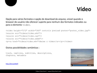 Vídeo
Opção para vários formatos e opção de download do arquivo, visível quando o
browser do usuário não oferecer suporte para nenhum dos formatos indicados ou
para o elemento video.

<video height="272" width="360" controls preload poster=“poster_video.jpg">
<source src="videos/video.m4v"/>
<source src="videos/video.ogv"/>
<source src="videos/video.webm"/>
<p><a href="videos/video.m4v">Baixe o vídeo</a></p></video>


Outras possibilidades semânticas :

track, captions, subtitles, descriptions,
chapters, metadata



http://bit.ly/oKtdlT



                              Fábio Flatschart | www.flatschart.com
 