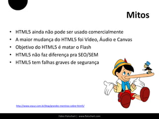 Mitos
•   HTML5 ainda não pode ser usado comercialmente
•   A maior mudança do HTML5 foi Vídeo, Áudio e Canvas
•   Objetivo do HTML5 é matar o Flash
•   HTML5 não faz diferença pra SEO/SEM
•   HTML5 tem falhas graves de segurança




    http://www.soyuz.com.br/blog/grandes-mentiras-sobre-html5/


                                        Fábio Flatschart | www.flatschart.com
 