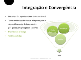 Integração e Convergência
•   Semântica faz a ponte entre o físico e o virtual

•   Dados semânticos facilitarão a importação e o
    compartilhamento de informações
    por quaisquer aplicações e sistemas.                                     Broadcast
                                                                  Midia
•   The Internet of things                                      Impressa

•   Fluid Knowledge
                                                                           Mobile




                                                                           WEB
                               Fábio Flatschart | www.flatschart.com
 