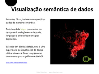 Visualização semântica de dados
Encontar, filtrar, indexar e compartilhar
dados de maneira semântica.

Dashboard da Soyuz que mostra em
tempo real a relação entre latitude,
longitude e altura dos municípios
brasileiros.


Baseado em dados abertos, esta é uma
experiência de visualização de dados
utilizando Ajax e Processing.js como
mecanismo para o gráfico em WebGL.

http://labs.soyuz.com.br/dash/




                                 Fábio Flatschart | www.flatschart.com
 