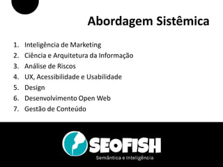 Abordagem Sistêmica
1.   Inteligência de Marketing
2.   Ciência e Arquitetura da Informação
3.   Análise de Riscos
4.   UX, Acessibilidade e Usabilidade
5.   Design
6.   Desenvolvimento Open Web
7.   Gestão de Conteúdo




                       Fábio Flatschart | www.flatschart.com
 