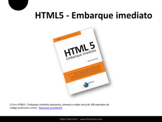 HTML5 - Embarque imediato




O livro HTML5 - Embarque Imediato apresenta, comenta e exibe cerca de 100 exemplos de
código publicados online : flatschart.com/html5



                                          Fábio Flatschart | www.flatschart.com
 