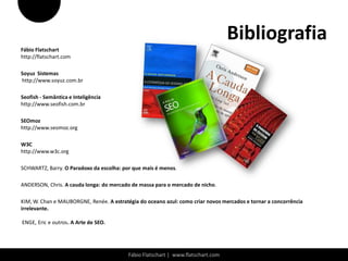 Bibliografia
Fábio Flatschart
http://flatschart.com

Soyuz Sistemas
http://www.soyuz.com.br

Seofish - Semântica e Inteligência
http://www.seofish.com.br

SEOmoz
http://www.seomoz.org

W3C
http://www.w3c.org

SCHWARTZ, Barry. O Paradoxo da escolha: por que mais é menos.

ANDERSON, Chris. A cauda longa: do mercado de massa para o mercado de nicho.

KIM, W. Chan e MAUBORGNE, Renée. A estratégia do oceano azul: como criar novos mercados e tornar a concorrência
irrelevante.

ENGE, Eric e outros. A Arte de SEO.




                                          Fábio Flatschart | www.flatschart.com
 