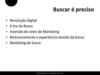 Buscar é preciso
•   Revolução Digital
•   A Era da Busca
•   Inversão do vetor de Marketing
•   Relacionamento e experiência através da busca
•   Marketing de busca




                    Fábio Flatschart | www.flatschart.com
 