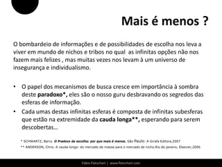Mais é menos ?
O bombardeio de informações e de possibilidades de escolha nos leva a
viver em mundo de nichos e tribos no qual as infinitas opções não nos
fazem mais felizes , mas muitas vezes nos levam à um universo de
insegurança e individualismo.

• O papel dos mecanismos de busca cresce em importância à sombra
  deste paradoxo*, eles são o nosso guru desbravando os segredos das
  esferas de informação.
• Cada umas destas infinitas esferas é composta de infinitas subesferas
  que estão na extremidade da cauda longa**, esperando para serem
  descobertas…

  * SCHWARTZ, Barry. O Pradoxo da escolha: por que mais é menos. São Paulo: A Girafa Editora,2007
  ** ANDERSON, Chris. A cauda longa: do mercado de massa para o mercado de nicho.Rio de janeiro, Elsevier,2006




                                      Fábio Flatschart | www.flatschart.com
 