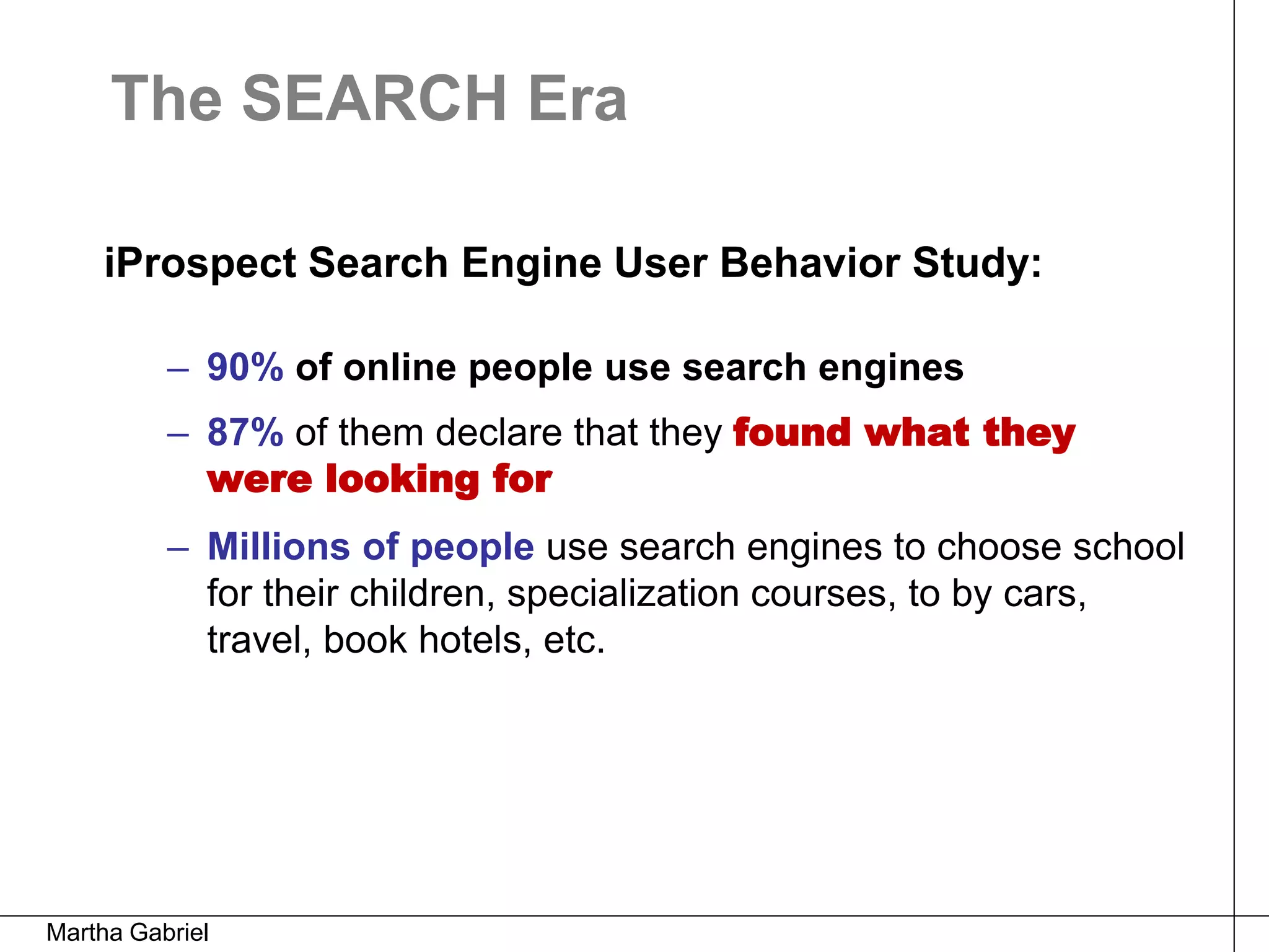 The SEARCH Era

    iProspect Search Engine User Behavior Study:

          – 90% of online people use search engines
          – 87% of them declare that they found what they
            were looking for
          – Millions of people use search engines to choose school
            for their children, specialization courses, to by cars,
            travel, book hotels, etc.




Martha Gabriel
 