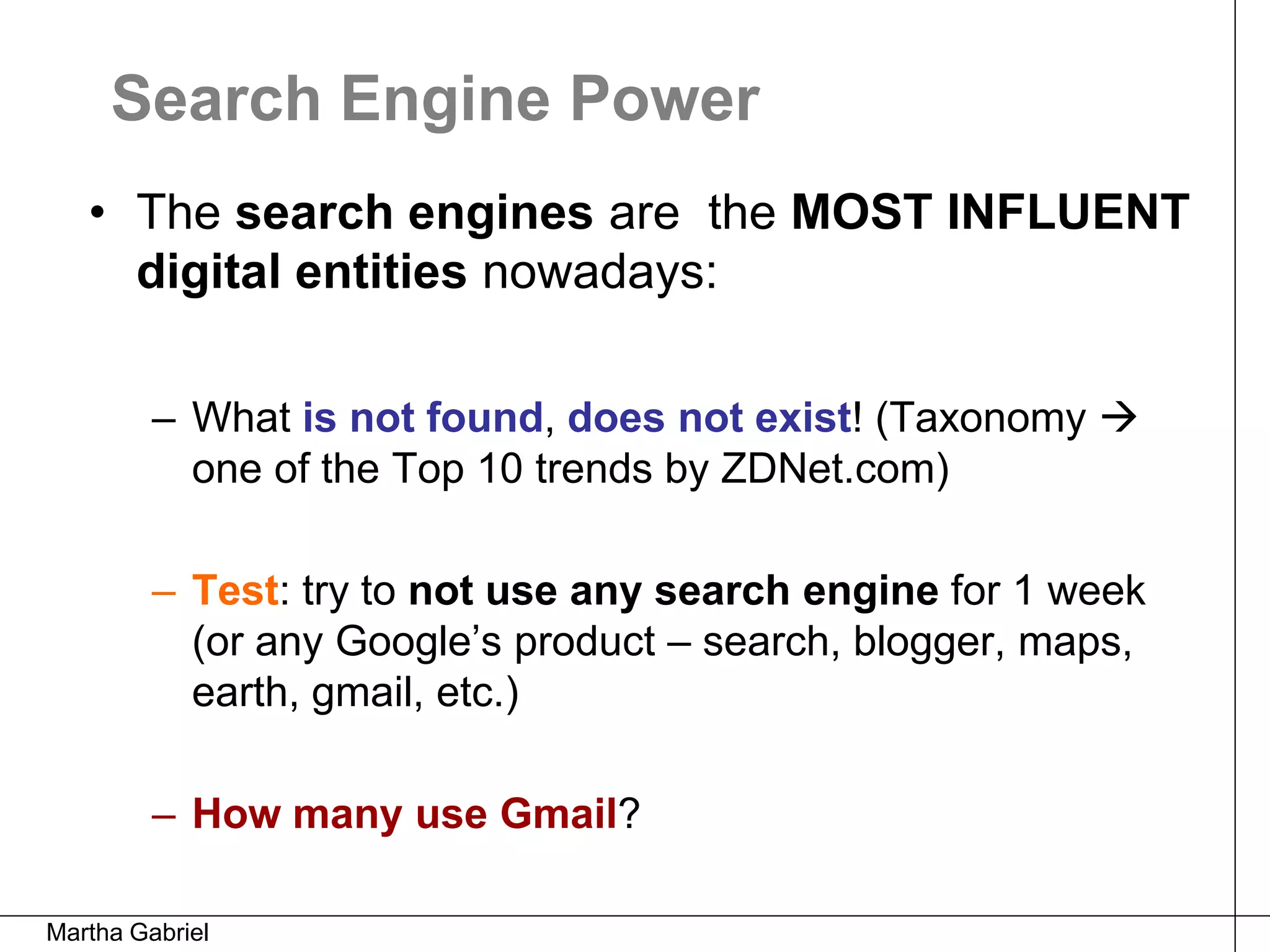 Search Engine Power
   • The search engines are the MOST INFLUENT
     digital entities nowadays:

         – What is not found, does not exist! (Taxonomy 
           one of the Top 10 trends by ZDNet.com)

         – Test: try to not use any search engine for 1 week
           (or any Google’s product – search, blogger, maps,
           earth, gmail, etc.)

         – How many use Gmail?

Martha Gabriel
 