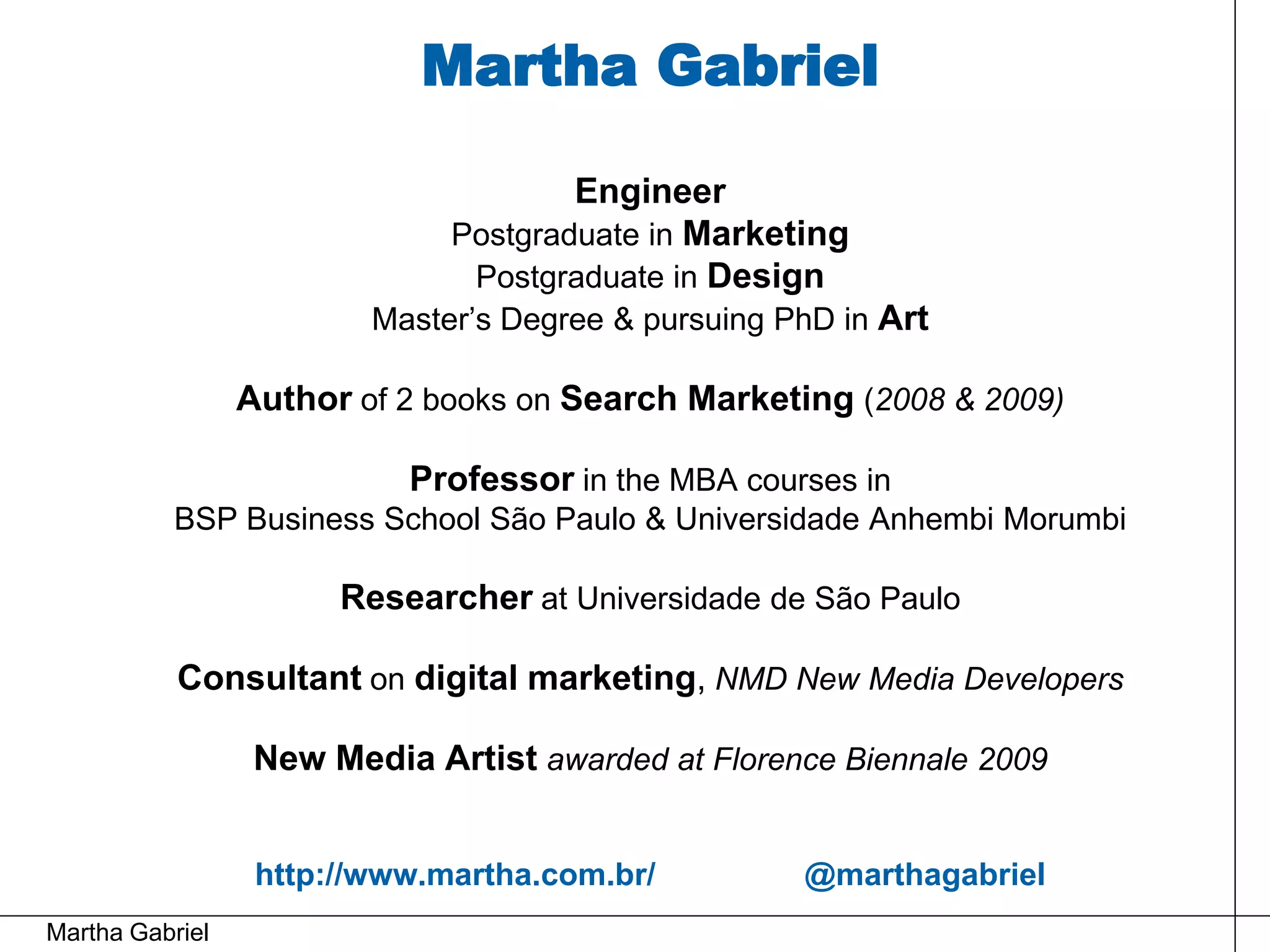 Martha Gabriel

                                      Engineer
                              Postgraduate in Marketing
                               Postgraduate in Design
                         Master’s Degree & pursuing PhD in Art

                 Author of 2 books on Search Marketing (2008 & 2009)

                           Professor in the MBA courses in
          BSP Business School São Paulo & Universidade Anhembi Morumbi

                       Researcher at Universidade de São Paulo

           Consultant on digital marketing, NMD New Media Developers

                  New Media Artist awarded at Florence Biennale 2009


                  http://www.martha.com.br/          @marthagabriel
Martha Gabriel
 