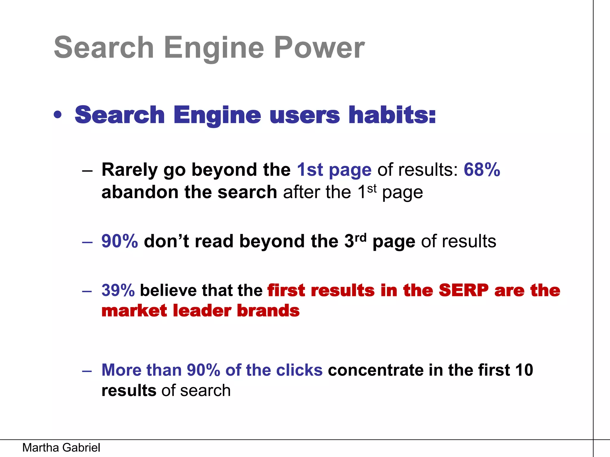 Search Engine Power

     • Search Engine users habits:

          – Rarely go beyond the 1st page of results: 68%
            abandon the search after the 1st page

          – 90% don’t read beyond the 3rd page of results

          – 39% believe that the first results in the SERP are the
            market leader brands


          – More than 90% of the clicks concentrate in the first 10
            results of search


Martha Gabriel
 