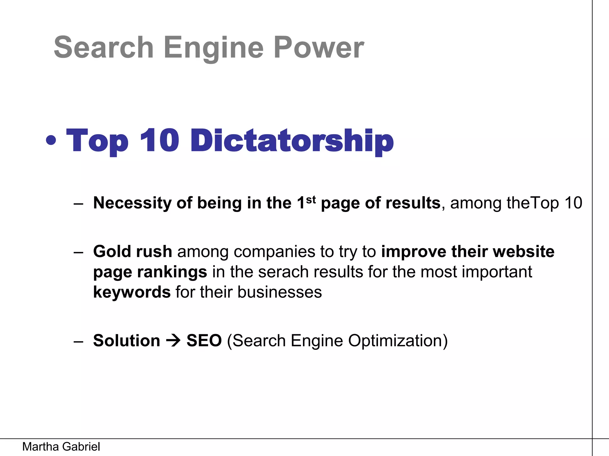 Search Engine Power


   • Top 10 Dictatorship
         – Necessity of being in the 1st page of results, among theTop 10

         – Gold rush among companies to try to improve their website
           page rankings in the serach results for the most important
           keywords for their businesses

         – Solution  SEO (Search Engine Optimization)




Martha Gabriel
 