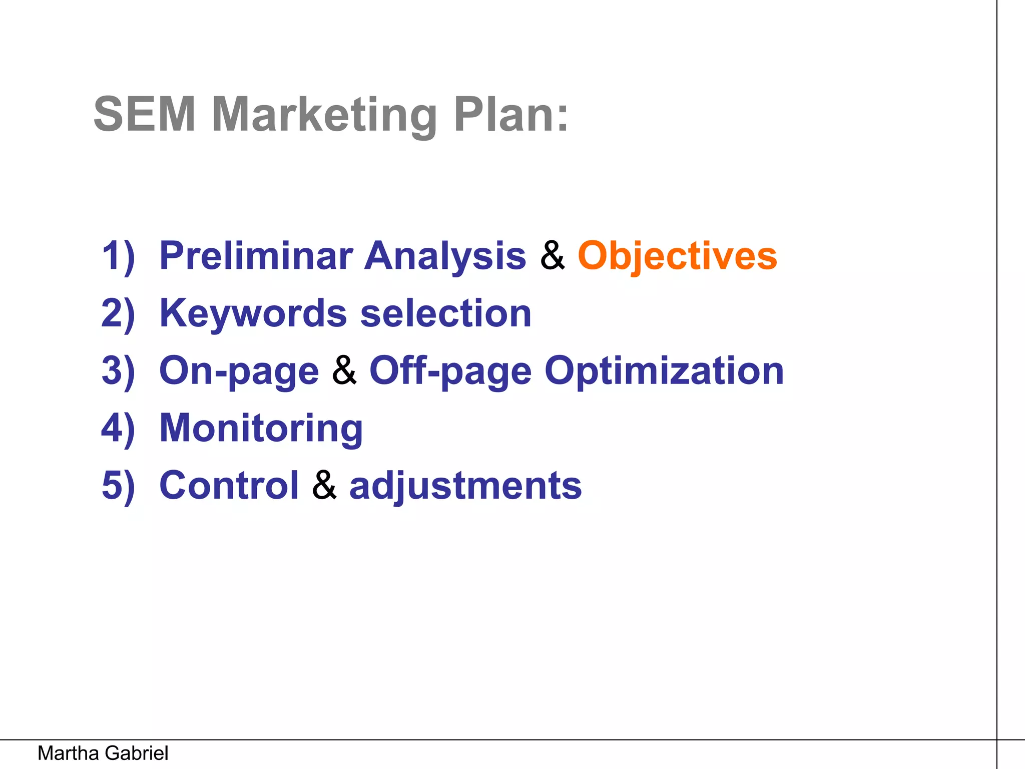 SEM Marketing Plan:

      1)    Preliminar Analysis & Objectives
      2)    Keywords selection
      3)    On-page & Off-page Optimization
      4)    Monitoring
      5)    Control & adjustments




Martha Gabriel
 