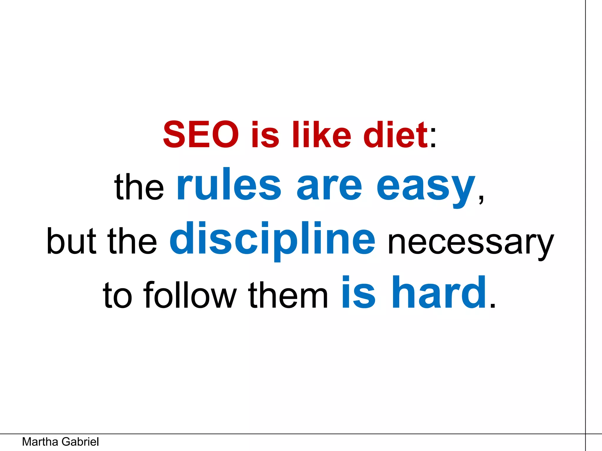 SEO is like diet:
         the rules are easy,
    but the discipline necessary
        to follow them is hard.


Martha Gabriel
 